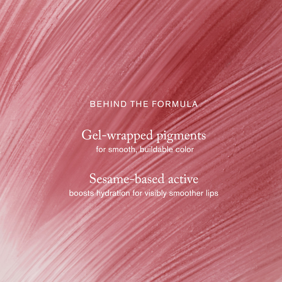 Master || Behind the Formula Gel-wrapped pigments for smooth, buildable color. Sesame-based active books hydration for visibly smoother lips.
